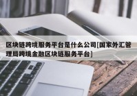 区块链跨境服务平台是什么公司[国家外汇管理局跨境金融区块链服务平台]